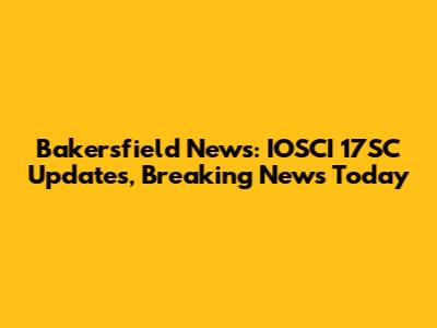 Bakersfield News: IOSCI 17SC Updates, Breaking News Today