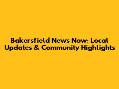 Bakersfield News Now: Local Updates & Community Highlights