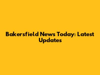 Bakersfield News Today: Latest Updates