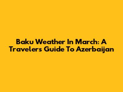 Baku Weather In March: A Traveler's Guide To Azerbaijan