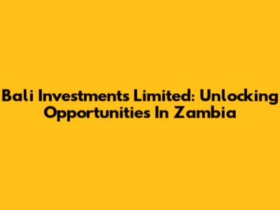 Bali Investments Limited: Unlocking Opportunities In Zambia