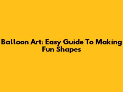 Balloon Art: Easy Guide To Making Fun Shapes