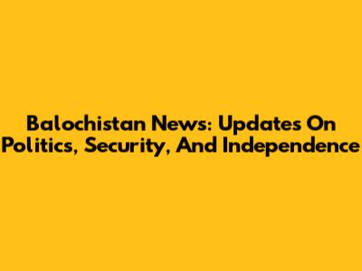 Balochistan News: Updates On Politics, Security, And Independence