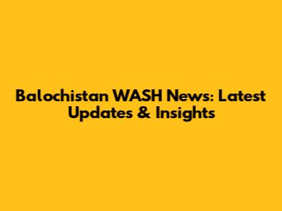 Balochistan WASH News: Latest Updates & Insights