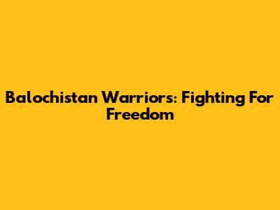 Balochistan Warriors: Fighting For Freedom