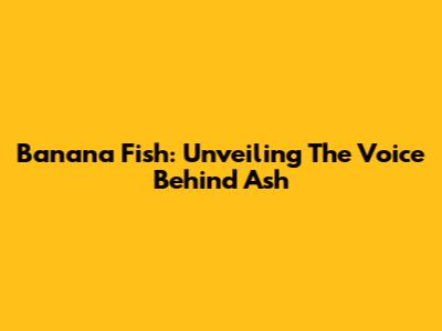Banana Fish: Unveiling The Voice Behind Ash