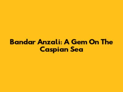 Bandar Anzali: A Gem On The Caspian Sea