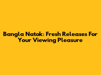 Bangla Natok: Fresh Releases For Your Viewing Pleasure