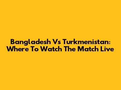 Bangladesh Vs Turkmenistan: Where To Watch The Match Live