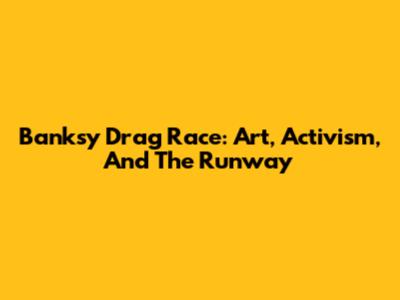 Banksy Drag Race: Art, Activism, And The Runway