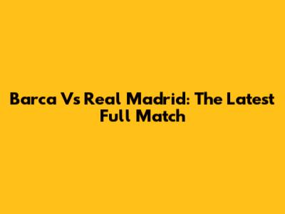 Barca Vs Real Madrid: The Latest Full Match
