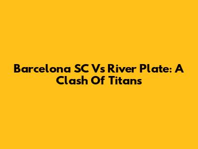 Barcelona SC Vs River Plate: A Clash Of Titans