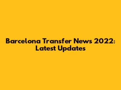 Barcelona Transfer News 2022: Latest Updates