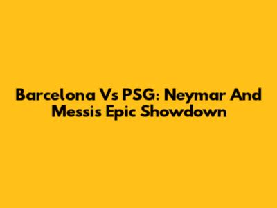 Barcelona Vs PSG: Neymar And Messi's Epic Showdown