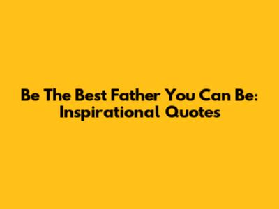 Be The Best Father You Can Be: Inspirational Quotes