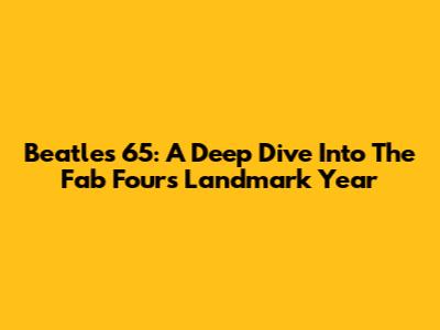Beatles '65: A Deep Dive Into The Fab Four's Landmark Year