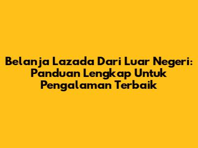 Belanja Lazada Dari Luar Negeri: Panduan Lengkap Untuk Pengalaman Terbaik