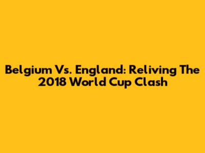 Belgium Vs. England: Reliving The 2018 World Cup Clash