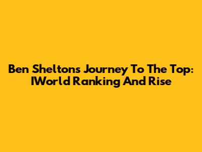 Ben Shelton's Journey To The Top: IWorld Ranking And Rise