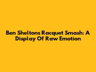 Ben Shelton's Racquet Smash: A Display Of Raw Emotion