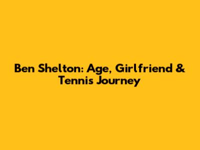 Ben Shelton: Age, Girlfriend & Tennis Journey