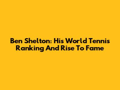 Ben Shelton: His World Tennis Ranking And Rise To Fame