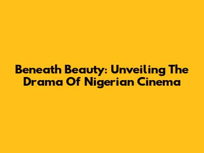 Beneath Beauty: Unveiling The Drama Of Nigerian Cinema