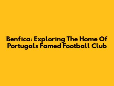 Benfica: Exploring The Home Of Portugal's Famed Football Club