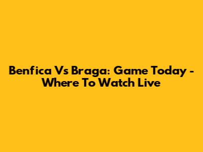 Benfica Vs Braga: Game Today - Where To Watch Live