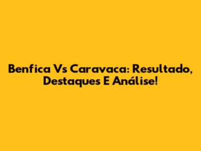 Benfica Vs Caravaca: Resultado, Destaques E Análise!