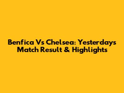 Benfica Vs Chelsea: Yesterday's Match Result & Highlights