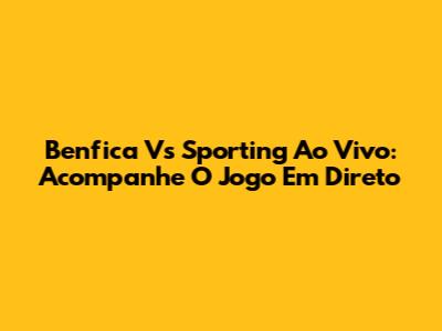 Benfica Vs Sporting Ao Vivo: Acompanhe O Jogo Em Direto