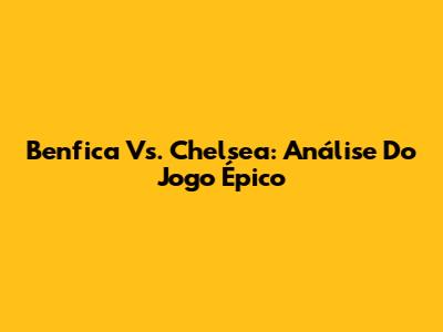 Benfica Vs. Chelsea: Análise Do Jogo Épico