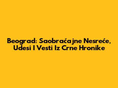 Beograd: Saobraćajne Nesreće, Udesi I Vesti Iz Crne Hronike