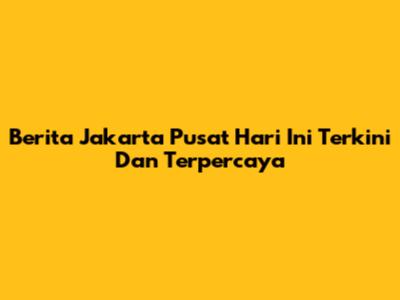 Berita Jakarta Pusat Hari Ini Terkini Dan Terpercaya