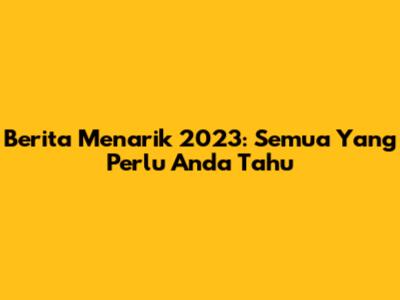 Berita Menarik 2023: Semua Yang Perlu Anda Tahu