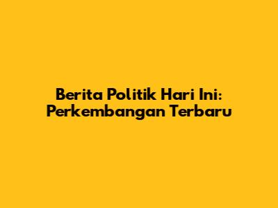 Berita Politik Hari Ini: Perkembangan Terbaru