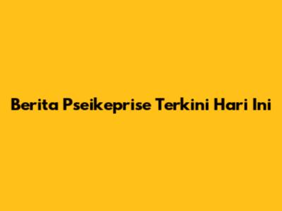 Berita Pseikeprise Terkini Hari Ini