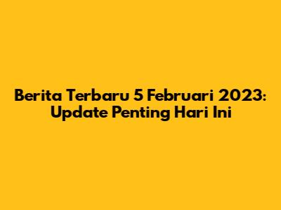 Berita Terbaru 5 Februari 2023: Update Penting Hari Ini