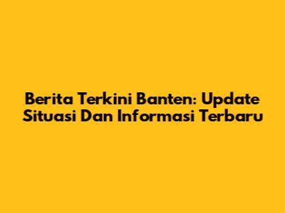 Berita Terkini Banten: Update Situasi Dan Informasi Terbaru