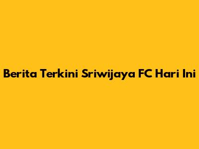 Berita Terkini Sriwijaya FC Hari Ini