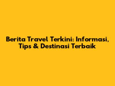 Berita Travel Terkini: Informasi, Tips & Destinasi Terbaik