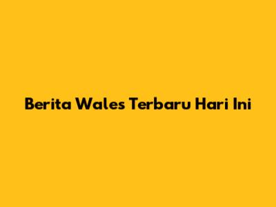 Berita Wales Terbaru Hari Ini