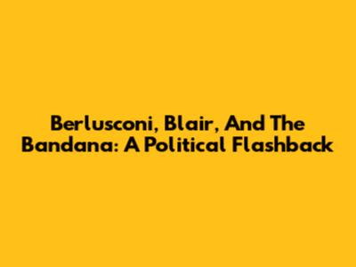 Berlusconi, Blair, And The Bandana: A Political Flashback