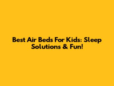 Best Air Beds For Kids: Sleep Solutions & Fun!