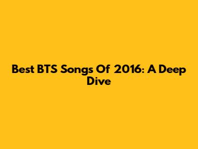 Best BTS Songs Of 2016: A Deep Dive