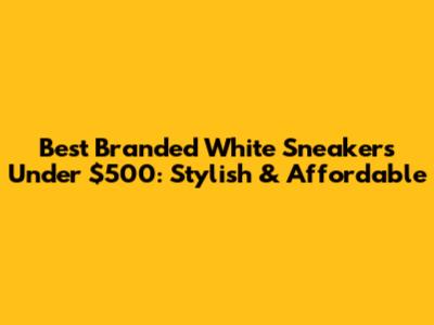 Best Branded White Sneakers Under $500: Stylish & Affordable