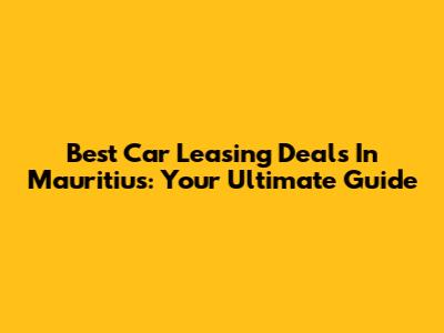 Best Car Leasing Deals In Mauritius: Your Ultimate Guide