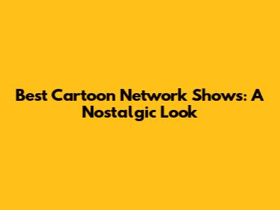 Best Cartoon Network Shows: A Nostalgic Look