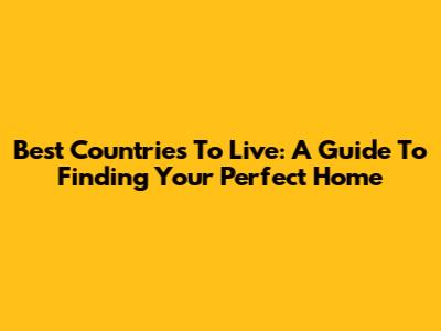 Best Countries To Live: A Guide To Finding Your Perfect Home